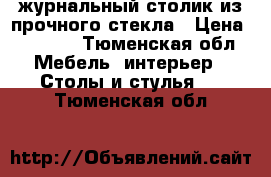 журнальный столик из прочного стекла › Цена ­ 2 000 - Тюменская обл. Мебель, интерьер » Столы и стулья   . Тюменская обл.